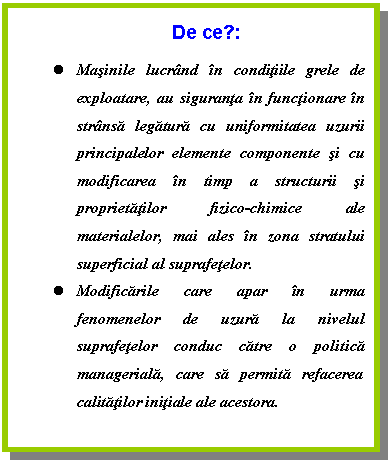 Text Box: De ce?:
l Masinile lucrand in conditiile grele de exploatare, au siguranta in functionare in stransa legatura cu uniformitatea uzurii principalelor elemente componente si cu modificarea in timp a structurii si proprietatilor fizico-chimice ale materialelor, mai ales in zona stratului superficial al suprafetelor.
l Modificarile care apar in urma fenomenelor de uzura la nivelul suprafetelor conduc catre o politica manageriala, care sa permita refacerea calitatilor initiale ale acestora.




