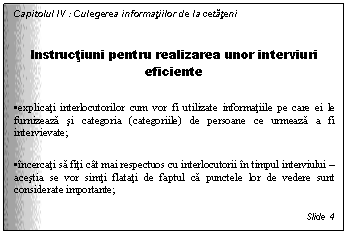 Text Box: Capitolul IV : Culegerea informatiilor de la cetateni

Instructiuni pentru realizarea unor interviuri eficiente

. explicati interlocutorilor cum vor fi utilizate informatiile pe care ei le furnizeaza si categoria (categoriile) de persoane ce urmeaza a fi intervievate;

. incercati sa fiti cat mai respectuos cu interlocutorii in timpul interviului - acestia se vor simti flatati de faptul ca punctele lor de vedere sunt considerate importante;

Slide 4
