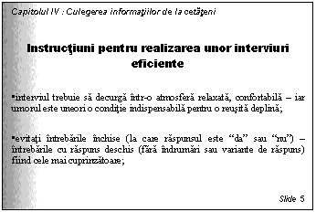 Text Box: Capitolul IV : Culegerea informatiilor de la cetateni

Instructiuni pentru realizarea unor interviuri eficiente

. interviul trebuie sa decurga intr-o atmosfera relaxata, confortabila - iar umorul este uneori o conditie indispensabila pentru o reusita deplina;

. evitati intrebarile inchise (la care raspunsul este 