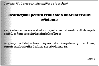 Text Box: Capitolul IV : Culegerea informatiilor de la cetateni

Instructiuni pentru realizarea unor interviuri eficiente

. dupa interviu, trebuie realizat un raport sumar al acestuia cat de repede posibil, pe baza notitelor/inregistrarilor facute;

. asigurati confidentialitatea raspunsuri-lor inregistrate si nu folositi numele interlocutorilor daca aceasta este dorinta lor.


Slide 6
