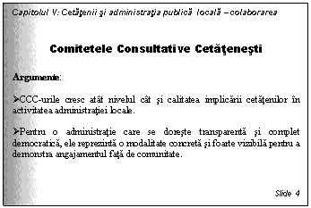 Text Box: Capitolul V: Cetatenii si administratia publica locala - colaborarea


Comitetele Consultative Cetatenesti

Argumente:

 CCC-urile cresc atat nivelul cat si calitatea implicarii cetatenilor in activitatea administratiei locale. 

 Pentru o administratie care se doreste transparenta si complet democratica, ele reprezinta o modalitate concreta si foarte vizibila pentru a demonstra angajamentul fata de comunitate.



Slide 4
