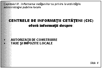 Text Box: Capitolul III : Informarea cetatenilor cu privire la activitatile administratiei publice locale



CENTRELE DE INFORMATII CETATENI (CIC)
ofera informatii despre:


 AUTORIZATII DE CONSTRUIRE
 TAXE SI IMPOZITE LOCALE





Slide 4
