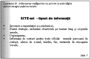 Text Box: Capitolul III : Informarea cetatenilor cu privire la activitatile administratiei publice locale



SITE-uri - tipuri de informatii

. descriere a organizatiei si a misiunii ei;
 Planul strategic, incluzand obiectivele pe termen lung si scopurile anuale;
 Organigrama;
 Informatii de contact pentru toate oficiile: numele persoanei de contact, adresa de e-mail, telefon, fax, numerele de mesagerie vocala;

 
Slide 7
