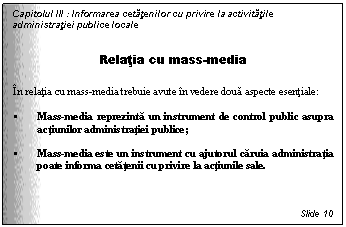 Text Box: Capitolul III : Informarea cetatenilor cu privire la activitatile administratiei publice locale


Relatia cu mass-media

In relatia cu mass-media trebuie avute in vedere doua aspecte esentiale:

 Mass-media reprezinta un instrument de control public asupra actiunilor administratiei publice;

 Mass-media este un instrument cu ajutorul caruia administratia poate informa cetatenii cu privire la actiunile sale.



Slide 10
