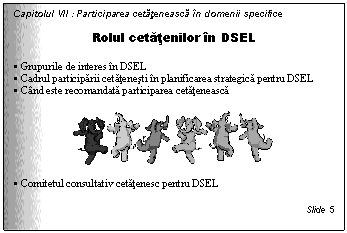 Text Box: Capitolul VII : Participarea cetateneasca in domenii specifice

Rolul cetatenilor in DSEL

. Grupurile de interes in DSEL 
. Cadrul participarii cetatenesti in planificarea strategica pentru DSEL
. Cand este recomandata participarea cetateneasca

 

. Comitetul consultativ cetatenesc pentru DSEL

Slide 5
