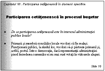 Text Box: Capitolul VII : Participarea cetateneasca in domenii specifice


Participarea cetateneasca in procesul bugetar


. De ce participarea cetateneasca este in interesul administratiei publice locale?

. Primarii si membrii consiliilor locale vor dori sa fie realesi. Functionarii publici, la randul lor, vor dori sa-si pastreze primarul si, astfel, postul. Intr-o democratie, daca reprezentantii administratiei pierd increderea oamenilor ei nu mai sunt votati in viitoarele alegeri.


Slide 10
