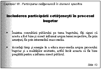 Text Box: Capitolul VII : Participarea cetateneasca in domenii specifice


Includerea participarii cetatenesti in procesul bugetar


. Inaintea consultarii publicului pe tema bugetului, fiti siguri ca acesta a fost bine si corect informat asupra temei respective, fie prin anunturi, fie prin intermediul mass-media.

. Acordati timp si energie in a educa mass-media asupra procesului bugetar si a realitatilor existente, astfel incat aceasta sa fie bine pregatita pentru a informa corect publicul.


Slide 13
