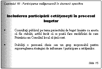 Text Box: Capitolul VII : Participarea cetateneasca in domenii specifice


Includerea participarii cetatenesti in procesul bugetar

. Consultati publicul pe tema proiectului de buget inainte ca acesta sa fie stabilit, astfel incat sa se poata face modificari de care Primaria sau Consiliul local sa tina cont.

. Stabiliti o persoana cheie sau un grup responsabil pentru supravegherea strategiei de informare / participare a cetatenilor.



Slide 15
