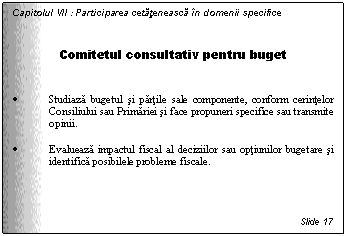 Text Box: Capitolul VII : Participarea cetateneasca in domenii specifice


Comitetul consultativ pentru buget


. Studiaza bugetul si partile sale componente, conform cerintelor Consiliului sau Primariei si face propuneri specifice sau transmite opinii. 

. Evalueaza impactul fiscal al deciziilor sau optiunilor bugetare si identifica posibilele probleme fiscale.




Slide 17
