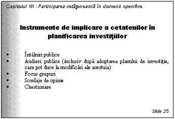 Text Box: Capitolul VII : Participarea cetateneasca in domenii specifice


Instrumente de implicare a cetatenilor in planificarea investitiilor

. Intalniri publice
. Audieri publice (inclusiv dupa adoptarea planului de investitie, care pot duce la modificari ale acestuia)
. Focus grupuri 
. Sondaje de opinie 
. Chestionare



Slide 25
