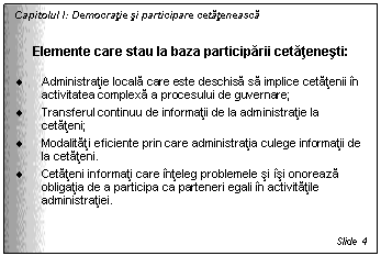 Text Box: Capitolul I: Democratie si participare cetateneasca


Elemente care stau la baza participarii cetatenesti:

. Administratie locala care este deschisa sa implice cetatenii in activitatea complexa a procesului de guvernare; 
. Transferul continuu de informatii de la administratie la cetateni;
. Modalitati eficiente prin care administratia culege informatii de la cetateni. 
. Cetateni informati care inteleg problemele si isi onoreaza obligatia de a participa ca parteneri egali in activitatile administratiei.


Slide 4
