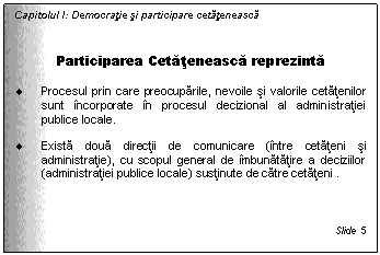 Text Box: Capitolul I: Democratie si participare cetateneasca


Participarea Cetateneasca reprezinta

. Procesul prin care preocuparile, nevoile si valorile cetatenilor sunt incorporate in procesul decizional al administratiei publice locale. 

. Exista doua directii de comunicare (intre cetateni si administratie), cu scopul general de imbunatatire a deciziilor (administratiei publice locale) sustinute de catre cetateni .



Slide 5
