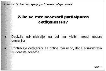 Text Box: Capitolul I: Democratie si participare cetateneasca


2. De ce este necesara participarea cetateneasca?


. Deciziile administratiei au cel mai vizibil impact asupra oamenilor;

. Contributia cetatenilor se obtine mai usor, daca administratia isi doreste aceasta.



Slide 6
