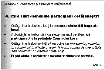 Text Box: Capitolul I: Democratie si participare cetateneasca


4. Care sunt domeniile participarii cetatenesti?

. Cetatenii ar trebui implicati in procesul elaborarii bugetului local. 
. Autoritatile ar trebui sa incurajeze mai mult cetatenii sa participe activ la sedintele Consiliului Local. 
. Cetatenii ar trebui invitati sa participe ca reprezentati voluntari ai comunitatii in diferite grupuri de lucru, comisii de specialitate sau comitete consultative cetatenesti. 
. Ei pot ajuta la rezolvarea sarcinilor zilnice de serviciu. 

Slide 8
