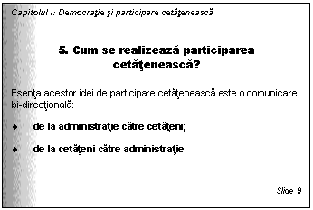 Text Box: Capitolul I: Democratie si participare cetateneasca


5. Cum se realizeaza participarea cetateneasca?

Esenta acestor idei de participare cetateneasca este o comunicare bi-directionala: 

. de la administratie catre cetateni;

. de la cetateni catre administratie. 


Slide 9
