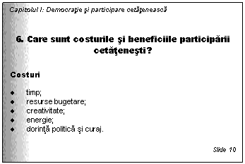 Text Box: Capitolul I: Democratie si participare cetateneasca


6. Care sunt costurile si beneficiile participarii cetatenesti?

Costuri

. timp;
. resurse bugetare; 
. creativitate; 
. energie;
. dorinta politica si curaj.

Slide 10
