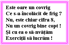 Text Box: Este oare un covrig
Ce s-a-incolacit de frig ?
Nu, este chiar cifra 8,
Nu un covrig bine copt !
Si cu ea o sa-nvatam
Exercitii sa lucram !
