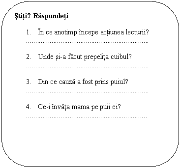 Rounded Rectangle: Stiti? Raspundeti

1. In ce anotimp incepe actiunea lecturii?
..

2. Unde si-a facut prepelita cuibul?
..

3. Din ce cauza a fost prins puiul?
..

4. Ce-i invata mama pe puii ei?
.

