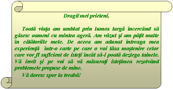 Vertical Scroll: Dragii mei prieteni,

Toata viata am umblat prin lumea larga incercand sa gasesc oameni cu mintea agera. Am vazut si am patit multe in calatoriile mele. De aceea am adunat intreaga mea experienta intr-o carte pe care o voi lasa mostenire celor care vor fi suficient de isteti incat sa-i poata dezlega tainele. Va invit si pe voi sa va masurati istetimea rezolvand problemele propuse de mine.
Va doresc spor la treaba! 
