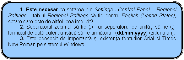 Rounded Rectangle: 1. Este necesar ca setarea din Settings - Control Panel - Regional Settings tab-ul Regional Settings sa fie pentru English (United States), setare care este de altfel, cea implicita.
2. Separatorul zecimal sa fie (.), iar separatorul de unitati sa fie (,); formatul de data calendaristica sa fie urmatorul: (dd.mm.yyyy) (zi,luna,an).
3. Este deosebit de importanta si existenta fonturilor Arial si Times New Roman pe sistemul Windows.

