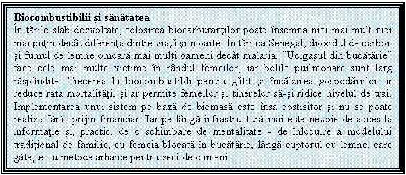 Text Box: Biocombustibilii si sanatatea
In tarile slab dezvoltate, folosirea biocarburantilor poate insemna nici mai mult nici mai putin decat diferenta dintre viata si moarte. In tari ca Senegal, dioxidul de carbon si fumul de lemne omoara mai multi oameni decat malaria. 