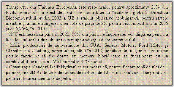 Text Box: Transportul din Uniunea Europeana este responsabil pentru aproximativ 21% din totalul emisiilor cu efect de sera care contribuie la incalzirea globala. Directiva Biocombustibililor din 2003 a UE a stabilit obiective neobligatorii pentru statele membre si anume atingerea unei cote de piata de 2% pentru biocombustibili in 2005 si de 5,75%, in 2010.
-ONU estimeaza ca pana in 2022, 98% din padurile Indoneziei vor disparea pentru a face loc culturilor de palmieri destinati productiei de biocombustibil.
- Marii producatori de autovehicule din SUA, General Motors, Ford Motor si Chrysler si-au luat angajamentul ca, pana in 2012, jumatate din masinile care ies pe portile fanricilor sa fie dotate cu motoare hibrid care sa functioneze cu un combustibil format din 15% benzina si 85% etanol.
- Organizatia olandeza Delft Hydraulics estimeaza ca, pentru fiecare tona de ulei de palmier, rezulta 33 de tone de dioxid de carbon, de 10 ori mai mult decat se produce pentru rafinarea unei tone de petrol.
