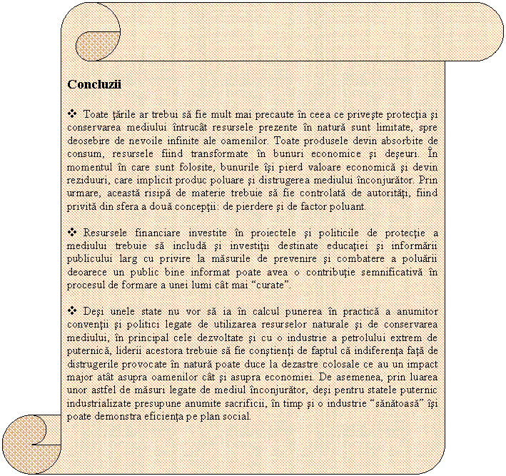 Vertical Scroll: 
Concluzii

v Toate tarile ar trebui sa fie mult mai precaute in ceea ce priveste protectia si conservarea mediului intrucat resursele prezente in natura sunt limitate, spre deosebire de nevoile infinite ale oamenilor. Toate produsele devin absorbite de consum, resursele fiind transformate in bunuri economice si deseuri. In momentul in care sunt folosite, bunurile isi pierd valoare economica si devin reziduuri, care implicit produc poluare si distrugerea mediului inconjurator. Prin urmare, aceasta risipa de materie trebuie sa fie controlata de autoritati, fiind privita din sfera a doua conceptii: de pierdere si de factor poluant. 

v Resursele financiare investite in proiectele si politicile de protectie a mediului trebuie sa includa si investitii destinate educatiei si informarii publicului larg cu privire la masurile de prevenire si combatere a poluarii deoarece un public bine informat poate avea o contributie semnificativa in procesul de formare a unei lumi cat mai 