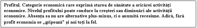 Text Box: Profitul. Categorie economica care exprima starea de sanatate a oricarei activitati economice. Nivelul profitului poate conduce la cresteri sau diminuari ale activitatii economice. Absenta sa nu are alternative plus-minus, ci o anumita recesiune. Adica, fara profit economia se 