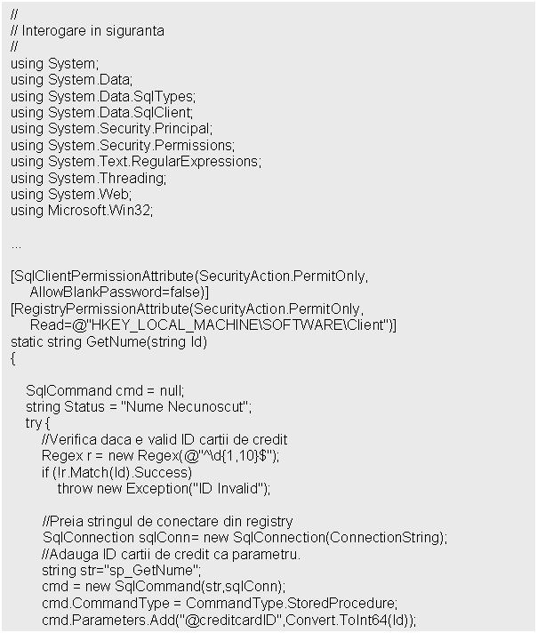 Text Box: //
// Interogare in siguranta
//
using System;
using System.Data;
using System.Data.SqlTypes;
using System.Data.SqlClient;
using System.Security.Principal;
using System.Security.Permissions;
using System.Text.RegularExpressions;
using System.Threading;
using System.Web;
using Microsoft.Win32; 



[SqlClientPermissionAttribute(SecurityAction.PermitOnly,
 AllowBlankPassword=false)]
[RegistryPermissionAttribute(SecurityAction.PermitOnly,
 Read=@'HKEY_LOCAL_MACHINESOFTWAREClient')]
static string GetNume(string Id) 
$');
 if (!r.Match(Id).Success)
 throw new Exception('ID Invalid');

//Preia stringul de conectare din registry SqlConnection sqlConn= new SqlConnection(ConnectionString); 
 //Adauga ID cartii de credit ca parametru. 
 string str='sp_GetNume';
 cmd = new SqlCommand(str,sqlConn);
 cmd.CommandType = CommandType.StoredProcedure;
 cmd.Parameters.Add('@creditcardID',Convert.ToInt64(Id));
