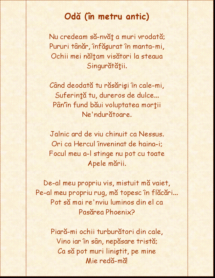 Flowchart: Predefined Process: Oda (in metru antic) 

Nu credeam sa-nvat a muri vrodata;
Pururi tanar, infasurat in manta-mi,
Ochii mei naltam visatori la steaua
Singuratatii.

Cand deodata tu rasarisi in cale-mi,
Suferinta tu, dureros de dulce
Pan'in fund baui voluptatea mortii
Ne'nduratoare.

Jalnic ard de viu chinuit ca Nessus.
Ori ca Hercul inveninat de haina-i;
Focul meu a-l stinge nu pot cu toate
Apele marii.

De-al meu propriu vis, mistuit ma vaiet,
Pe-al meu propriu rug, ma topesc in flacari
Pot sa mai re'nviu luminos din el ca
Pasarea Phoenix?

Piara-mi ochii turburatori din cale,
Vino iar in san, nepasare trista;
Ca sa pot muri linistit, pe mine
Mie reda-ma!

