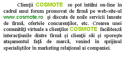 Text Box: Clientii COSMOTE se pot intalni on-line in cadrul unui forum promovat de firma pe web-site-ul www.cosmote.ro si discuta de noile servicii lansate de firma, ofertele concurentilor, etc. Crearea unei comunitati virtuale a clientilor COSMOTE faciliteaza interactiunile dintre firma si clientii sai si sporeste atasamentul fata de marca, venind in sprijinul specialistilor in marketing relational ai companiei. 