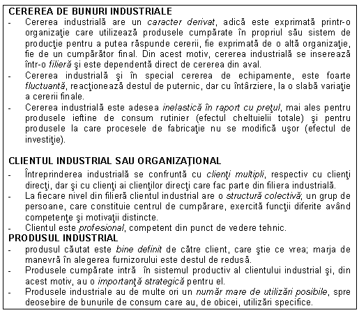 Text Box: CEREREA DE BUNURI INDUSTRIALE
- Cererea industriala are un caracter derivat, adica este exprimata printr-o organizatie care utilizeaza produsele cumparate in propriul sau sistem de productie pentru a putea raspunde cererii, fie exprimata de o alta organizatie, fie de un cumparator final. Din acest motiv, cererea industriala se insereaza intr-o filiera si este dependenta direct de cererea din aval.
- Cererea industriala si in special cererea de echipamente, este foarte fluctuanta, reactioneaza destul de puternic, dar cu intarziere, la o slaba variatie a cererii finale.
- Cererea industriala este adesea inelastica in raport cu pretul, mai ales pentru produsele ieftine de consum rutinier (efectul cheltuielii totale) si pentru produsele la care procesele de fabricatie nu se modifica usor (efectul de investitie).
CLIENTUL INDUSTRIAL SAU ORGANIZATIONAL
- Intreprinderea industriala se confrunta cu clienti multipli, respectiv cu clienti directi, dar si cu clienti ai clientilor directi care fac parte din filiera industriala.
- La fiecare nivel din filiera clientul industrial are o structura colectiva; un grup de persoane, care constituie centrul de cumparare, exercita functii diferite avand competente si motivatii distincte.
- Clientul este profesional, competent din punct de vedere tehnic.
PRODUSUL INDUSTRIAL
- produsul cautat este bine definit de catre client, care stie ce vrea; marja de manevra in alegerea furnizorului este destul de redusa.
- Produsele cumparate intra in sistemul productiv al clientului industrial si, din acest motiv, au o importanta strategica pentru el.
- Produsele industriale au de multe ori un numar mare de utilizari posibile, spre deosebire de bunurile de consum care au, de obicei, utilizari specifice.


Figura 3.1. Specificitatea marketingului organizational
