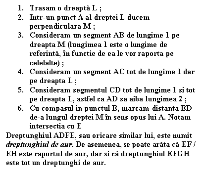 Text Box: 1. Trasam o dreapta L ;
2. Intr-un punct A al dreptei L ducem perpendiculara M ;
3. Consideram un segment AB de lungime 1 pe dreapta M (lungimea 1 este o lungime de referinta, in functie de ea le vor raporta pe celelalte) ;
4. Consideram un segment AC tot de lungime 1 dar pe dreapta L ;
5. Consideram segmentul CD tot de lungime 1 si tot pe dreapta L, astfel ca AD sa aiba lungimea 2 ;
6. Cu compasul in punctul B, marcam distanta BD de-a lungul dreptei M in sens opus lui A. Notam intersectia cu E 
Dreptunghiul ADFE, sau oricare similar lui, este numit dreptunghiul de aur. De asemenea, se poate arata ca EF / EH este raportul de aur, dar si ca dreptunghiul EFGH este tot un dreptunghi de aur.

