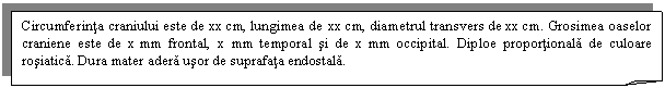 Folded Corner: Circumferinta craniului este de xx cm, lungimea de xx cm, diametrul transvers de xx cm. Grosimea oaselor craniene este de x mm frontal, x mm temporal si de x mm occipital. Diploe proportionala de culoare rosiatica. Dura mater adera usor de suprafata endostala.