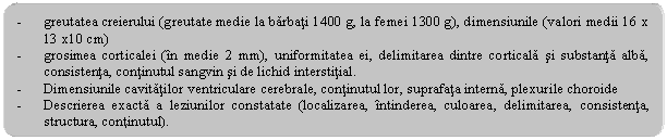 Rounded Rectangle: - greutatea creierului (greutate medie la barbati 1400 g, la femei 1300 g), dimensiunile (valori medii 16 x 13 x10 cm)
- grosimea corticalei (in medie 2 mm), uniformitatea ei, delimitarea dintre corticala si substanta alba, consistenta, continutul sangvin si de lichid interstitial.
- Dimensiunile cavitatilor ventriculare cerebrale, continutul lor, suprafata interna, plexurile choroide
- Descrierea exacta a leziunilor constatate (localizarea, intinderea, culoarea, delimitarea, consistenta, structura, continutul).
