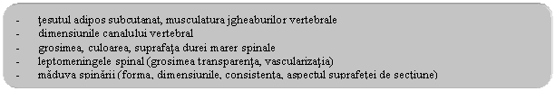 Rounded Rectangle: - tesutul adipos subcutanat, musculatura jgheaburilor vertebrale
- dimensiunile canalului vertebral
- grosimea, culoarea, suprafata durei marer spinale
- leptomeningele spinal (grosimea transparenta, vascularizatia)
- maduva spinarii (forma, dimensiunile, consistenta, aspectul suprafetei de sectiune)
