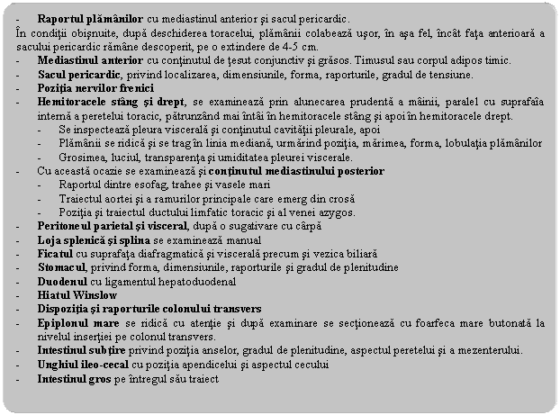 Rounded Rectangle: - Raportul plamanilor cu mediastinul anterior si sacul pericardic.
In conditii obisnuite, dupa deschiderea toracelui, plamanii colabeaza usor, in asa fel, incat fata anterioara a sacului pericardic ramane descoperit, pe o extindere de 4-5 cm.
- Mediastinul anterior cu continutul de tesut conjunctiv si grasos. Timusul sau corpul adipos timic.
- Sacul pericardic, privind localizarea, dimensiunile, forma, raporturile, gradul de tensiune.
- Pozitia nervilor frenici
- Hemitoracele stang si drept, se examineaza prin alunecarea prudenta a mainii, paralel cu suprafaia interna a peretelui toracic, patrunzand mai intai in hemitoracele stang si apoi in hemitoracele drept. 
- Se inspecteaza pleura viscerala si continutul cavitatii pleurale, apoi
- Plamanii se ridica si se trag in linia mediana, urmarind pozitia, marimea, forma, lobulatia plamanilor
- Grosimea, luciul, transparenta si umiditatea pleurei viscerale.
- Cu aceasta ocazie se examineaza si continutul mediastinului posterior
- Raportul dintre esofag, trahee si vasele mari
- Traiectul aortei si a ramurilor principale care emerg din crosa
- Pozitia si traiectul ductului limfatic toracic si al venei azygos.
- Peritoneul parietal si visceral, dupa o sugativare cu carpa
- Loja splenica si splina se examineaza manual
- Ficatul cu suprafata diafragmatica si viscerala precum si vezica biliara
- Stomacul, privind forma, dimensiunile, raporturile si gradul de plenitudine
- Duodenul cu ligamentul hepatoduodenal
- Hiatul Winslow
- Dispozitia si raporturile colonului transvers
- Epiplonul mare se ridica cu atentie si dupa examinare se sectioneaza cu foarfeca mare butonata la nivelul insertiei pe colonul transvers.
- Intestinul subtire privind pozitia anselor, gradul de plenitudine, aspectul peretelui si a mezenterului.
- Unghiul ileo-cecal cu pozitia apendicelui si aspectul cecului
- Intestinul gros pe intregul sau traiect
