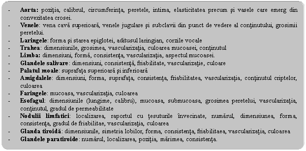 Rounded Rectangle: - Aorta: pozitia, calibrul, circumferinta, peretele, intima, elasticitatea precum si vasele care emerg din convexitatea crosei.
- Venele: vena cava superioara, venele jugulare si subclavii din punct de vedere al continutului, grosimii peretelui.
- Laringele: forma si starea epiglotei, aditusul laringian, corzile vocale
- Trahea: dimensiunile, grosimea, vascularizatia, culoarea mucoasei, continutul
- Limba: dimensiuni, forma, consistenta, vascularizatia, aspectul mucoasei.
- Glandele salivare: dimensiuni, consistenta, friabilitate, vascularizatie, culoare
- Palatul moale: suprafata superioara si inferioara
- Amigdalele: dimensiuni, forma, suprafata, consistenta, friabilitatea, vascularizatia, continutul criptelor, culoarea
- Faringele: mucoasa, vascularizatia, culoarea
- Esofagul: dimensiunile (lungime, calibru), mucoasa, submucoasa, grosimea peretelui, vascularizatia, continutul, gradul de permeabilitate
- Nodulii limfatici: localizarea, raportul cu tesuturile invecinate, numarul, dimensiunea, forma, consistenta, gradul de friabilitae, vascularizatia, culoarea
- Glanda tiroida: dimensiunile, simetria lobilor, forma, consistenta, friabilitaea, vascularizatia, culoarea
- Glandele paratiroide: numarul, localizarea, pozitia, marimea, consistenta.
