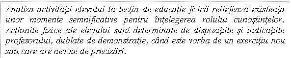 Text Box: Analiza activitatii elevului la lectia de educatie fizica reliefeaza existenta unor momente semnificative pentru intelegerea rolului cunostintelor. Actiunile fizice ale elevului sunt determinate de dispozitiile si indicatiile profesorului, dublate de demonstratie, cand este vorba de un exercitiu nou sau care are nevoie de precizari. 