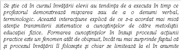 Text Box: Se stie ca in cursul invatarii elevii au tendinta de a executa in timp ce profesorul demonstreaza miscarea sau de a o denumi verbal, terminologic. Aceasta interactiune explica de ce s-a acordat mai mica atentie transmiterii sistematice a cunostintelor de catre metodistii educatiei fizice. Formarea cunostintelor in insusi procesul actiunii practice este un fenomen atat de obisnuit, incat nu mai surprinde faptul ca si procesul invatarii il foloseste si chiar se limiteaza la el in anumite conditii. 