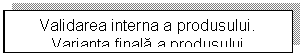 Text Box: Validarea interna a produsului. 
Varianta finala a produsului 


