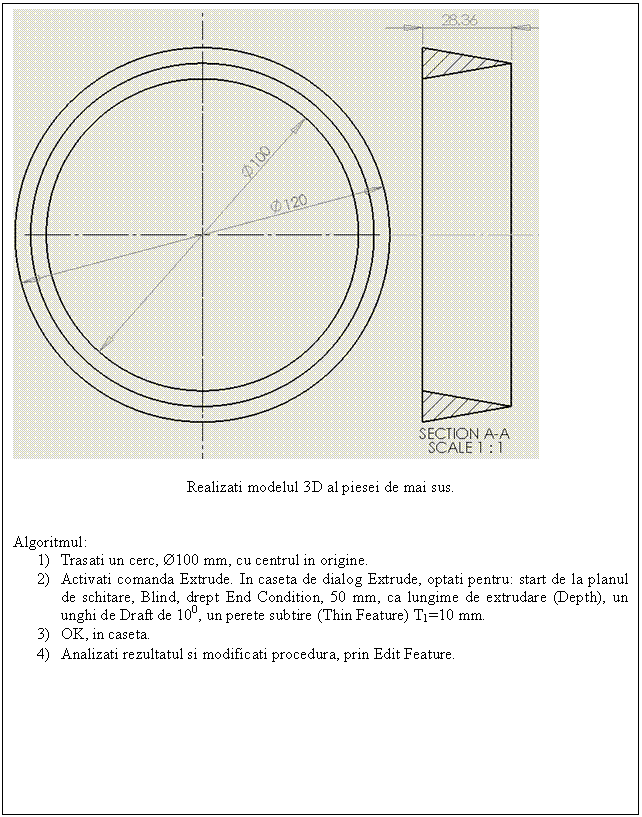 Text Box: 

Realizati modelul 3D al piesei de mai sus.


Algoritmul:
1) Trasati un cerc, 100 mm, cu centrul in origine.
2) Activati comanda Extrude. In caseta de dialog Extrude, optati pentru: start de la planul de schitare, Blind, drept End Condition, 50 mm, ca lungime de extrudare (Depth), un unghi de Draft de 100, un perete subtire (Thin Feature) T1=10 mm.
3) OK, in caseta.
4) Analizati rezultatul si modificati procedura, prin Edit Feature.
