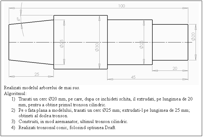 Text Box: 
Realizati modelul arborelui de mai sus.
Algoritmul:
1) Trasati un cerc 20 mm, pe care, dupa ce inchideti schita, il extrudati, pe lungimea de 20 mm, pentru a obtine primul tronson cilindric.
2) Pe o fata plana a modelului, trasati un cerc 25 mm; extrudati-l pe lungimea de 25 mm; obtineti al doilea tronson.
3) Construiti, in mod asemanator, ultimul tronson cilindric. 
4) Realizati tronsonul conic, folosind optiunea Draft.
